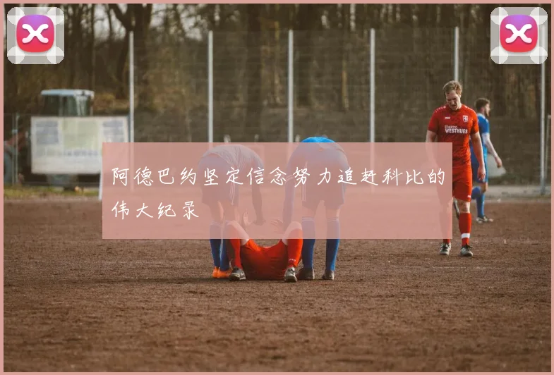 阿德巴约坚定信念努力追赶科比的伟大纪录