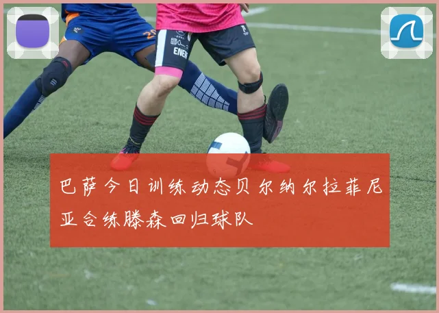 巴萨今日训练动态贝尔纳尔拉菲尼亚合练滕森回归球队