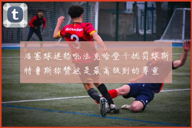 活塞球迷怒吼法克哈登干扰罚球斯特鲁斯称赞这是最高级别的尊重
