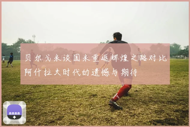 贝尔戈米谈国米重返辉煌之路对比阿什拉夫时代的遗憾与期待