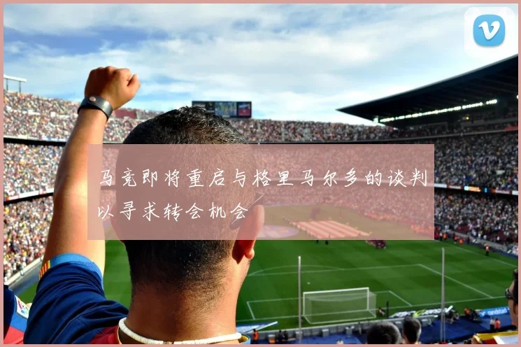 马竞即将重启与格里马尔多的谈判以寻求转会机会