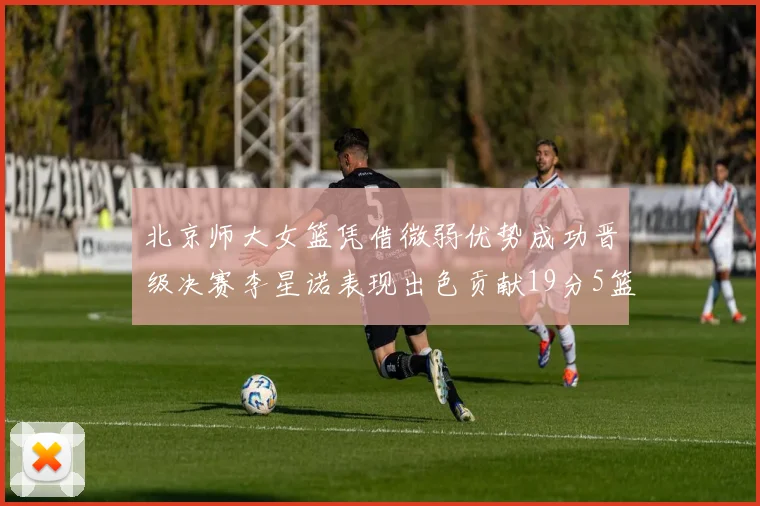 北京师大女篮凭借微弱优势成功晋级决赛李星诺表现出色贡献19分5篮板