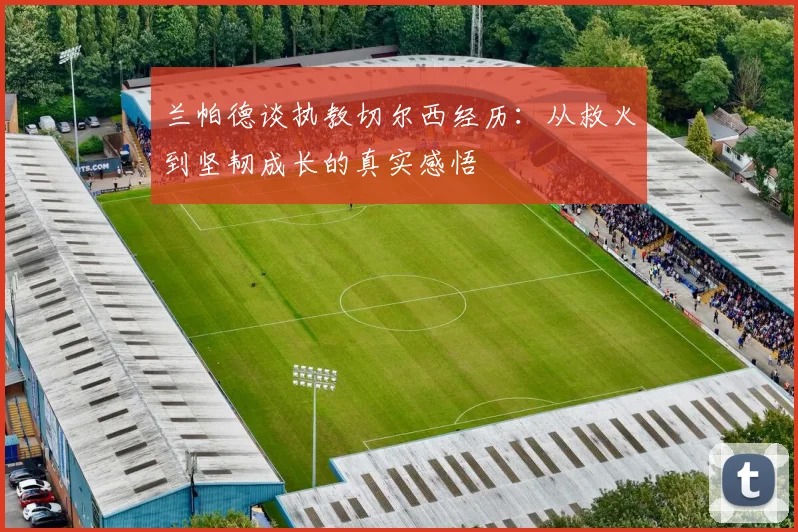 兰帕德谈执教切尔西经历：从救火到坚韧成长的真实感悟