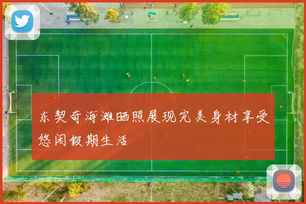 东契奇海滩晒照展现完美身材享受悠闲假期生活
