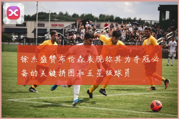 徐杰盛赞布伦森表现称其为夺冠必备的关键拼图和五星级球员