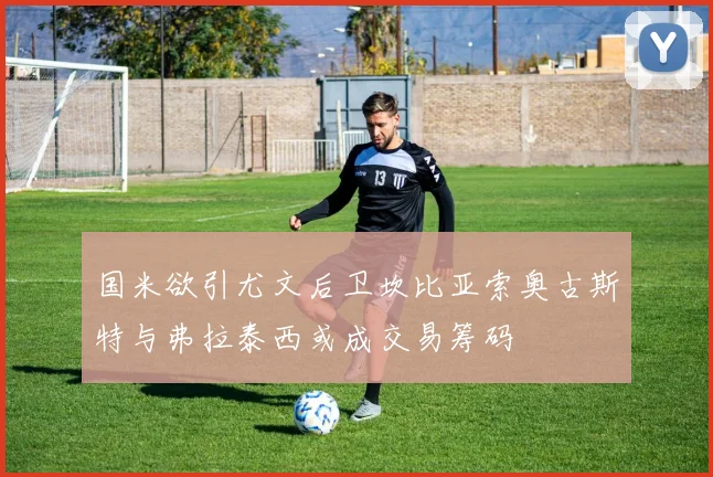 国米欲引尤文后卫坎比亚索奥古斯特与弗拉泰西或成交易筹码