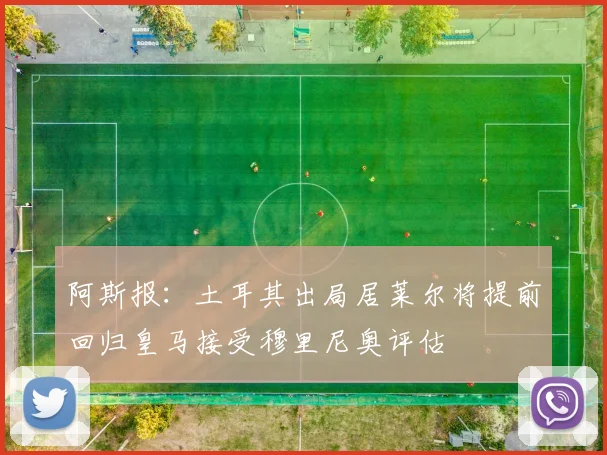 阿斯报：土耳其出局居莱尔将提前回归皇马接受穆里尼奥评估