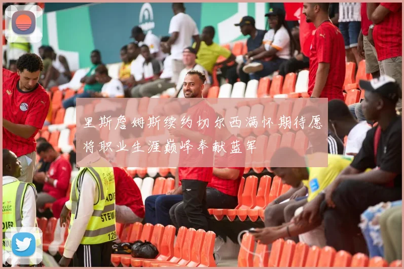 里斯詹姆斯续约切尔西满怀期待愿将职业生涯巅峰奉献蓝军