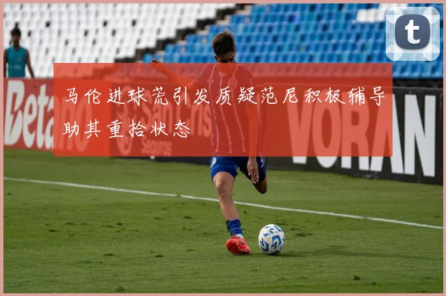 马伦进球荒引发质疑范尼积极辅导助其重拾状态