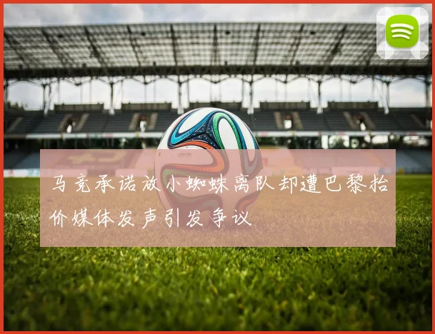 马竞承诺放小蜘蛛离队却遭巴黎抬价媒体发声引发争议