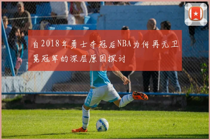 自2018年勇士夺冠后NBA为何再无卫冕冠军的深层原因探讨