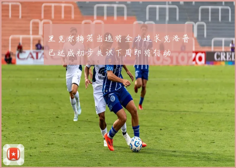 里克尔梅若当选将全力追求克洛普已达成初步共识下周即将行动