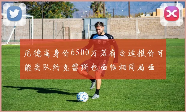 厄德高身价6500万若有合适报价可能离队约克雷斯也面临相同局面