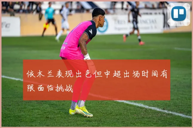 依木兰表现出色但中超出场时间有限面临挑战
