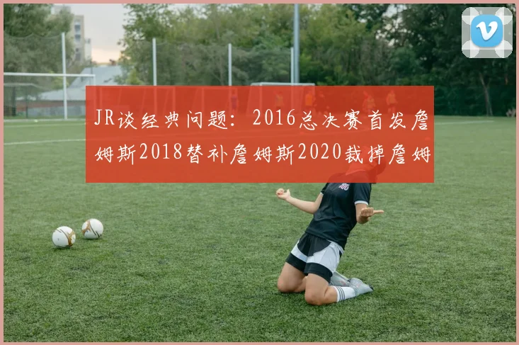 JR谈经典问题：2016总决赛首发詹姆斯2018替补詹姆斯2020裁掉詹姆斯的背后故事