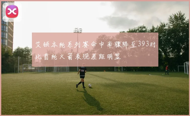 艾顿本轮系列赛命中率骤降至393对比首轮火箭表现差距明显