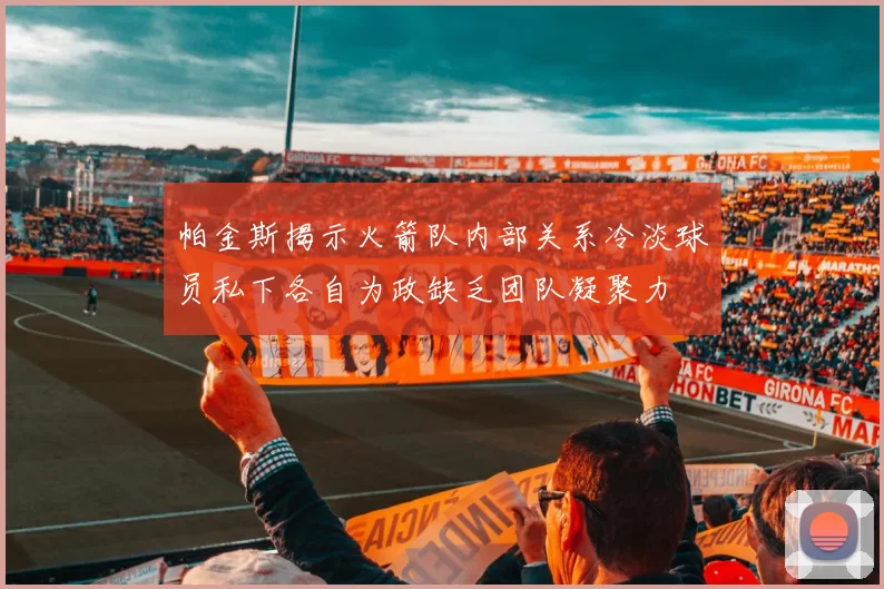 帕金斯揭示火箭队内部关系冷淡球员私下各自为政缺乏团队凝聚力