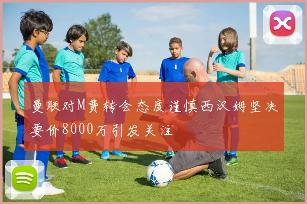 曼联对M费转会态度谨慎西汉姆坚决要价8000万引发关注