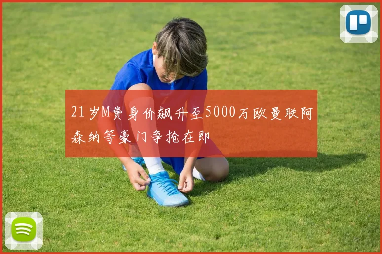21岁M费身价飙升至5000万欧曼联阿森纳等豪门争抢在即