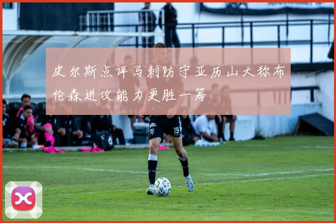 皮尔斯点评马刺防守亚历山大称布伦森进攻能力更胜一筹