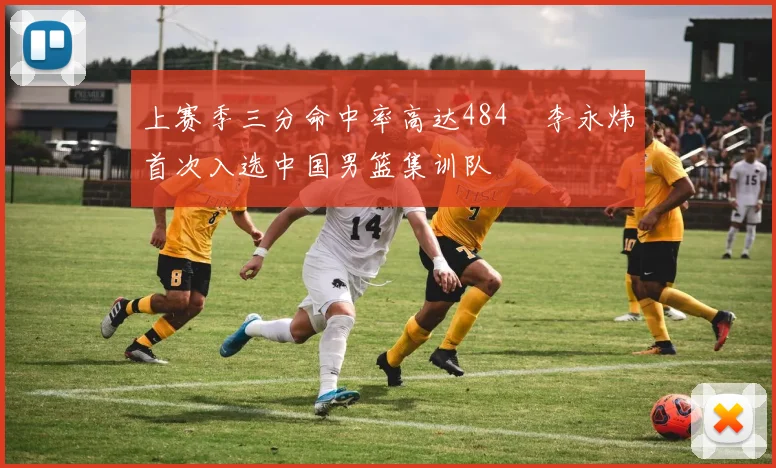 上赛季三分命中率高达484偰李永炜首次入选中国男篮集训队