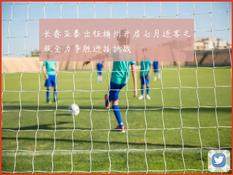 长春亚泰出征梅州开启七月连客之旅全力争胜迎接挑战