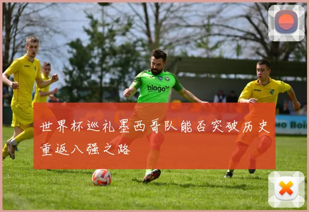 世界杯巡礼墨西哥队能否突破历史重返八强之路