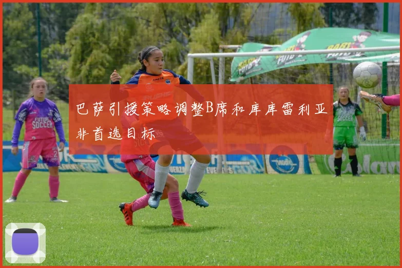 巴萨引援策略调整B席和库库雷利亚非首选目标